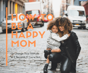 How to be a Happy Mom (or Change Your Attitude in 2 Seconds if You're Not)
